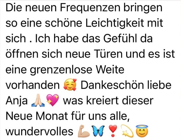 Nachricht einer Kundin: Die neuen Frequenzen bringen so eine schöne Leichtigkeit mit sich. Ich habe das Gefühl, da öffnen sich neue Türen und es ist eine grenzenlose Weite vorhanden. Dankeschön, liebe Anja.
